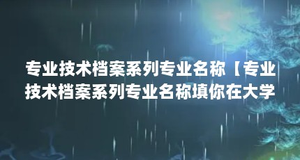 专业技术档案系列专业名称【专业技术档案系列专业名称填你在大学所学专业名称怎么填】