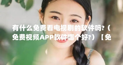 有什么免费看电视剧的软件吗?（免费视频APP软件哪个好?）【免费看电视剧免费看电视剧软件哪个好看电视剧免费看】