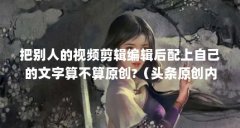 把别人的视频剪辑编辑后配上自己的文字算不算原创?(头条原创内容是什么意
