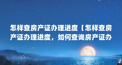 怎样查房产证办理进度【怎样查房产证办理进度，如何查询房产证办理进度？】