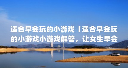 适合早会玩的小游戏【适合早会玩的小游戏小游戏解答，让女生早会开心一刻】