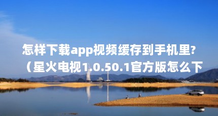怎样下载app视频缓存到手机里?（星火电视1.0.50.1官方版怎么下载）【星星视频app官方版下载\
