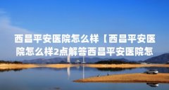 西昌平安医院怎么样【西昌平安医院怎么样2点解答西昌平安医院怎么样】