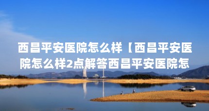 西昌平安医院怎么样【西昌平安医院怎么样2点解答西昌平安医院怎么样】