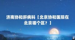 济南协和肝病科【北京协和医院在北京哪个区?】