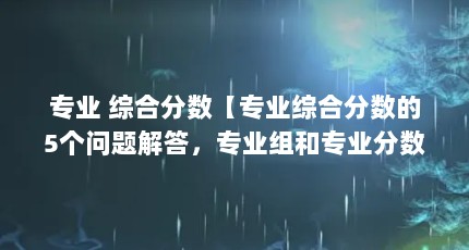 专业 综合分数【专业综合分数的5个问题解答，专业组和专业分数的解答】