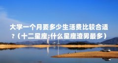 大学一个月要多少生活费比较合适?（十二星座:什么星座渣男最多）【大学生生