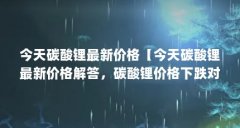 今天碳酸锂最新价格【今天碳酸锂最新价格解答，碳酸锂价格下跌对多氟多影响