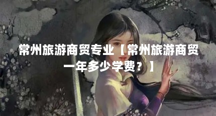 常州旅游商贸专业【常州旅游商贸一年多少学费？】
