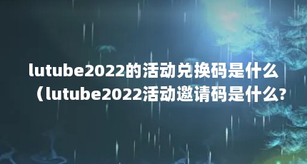 lutube2022的活动兑换码是什么（lutube2022活动邀请码是什么?）【lutube2022的活动兑换码是什么】