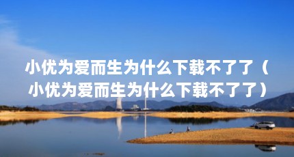 小优为爱而生为什么下载不了了（小优为爱而生为什么下载不了了）【小优为爱而生为什么下载不了了】