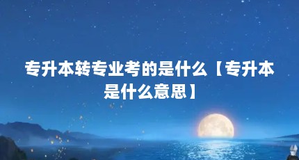 专升本转专业考的是什么【专升本是什么意思】
