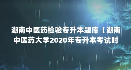 湖南中医药检验专升本题库【湖南中医药大学2020年专升本考试时间定于2020年7月15日】