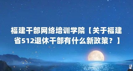 福建干部网络培训学院【关于福建省512退休干部有什么新政策？】