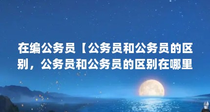 在编公务员【公务员和公务员的区别，公务员和公务员的区别在哪里】