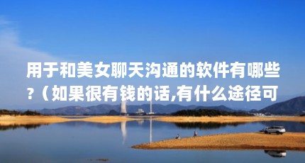 用于和美女聊天沟通的软件有哪些?（如果很有钱的话,有什么途径可以认识美女?）【关于还可以结识各种美女的2点解答对大家有用】