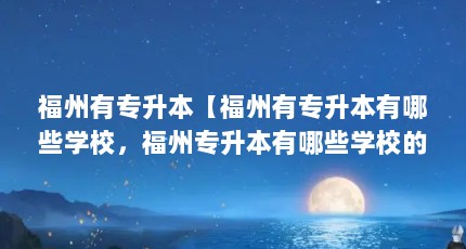 福州有专升本【福州有专升本有哪些学校，福州专升本有哪些学校的好处】