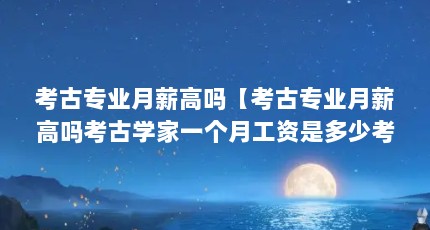 考古专业月薪高吗【考古专业月薪高吗考古学家一个月工资是多少考古学家靠什么赚钱】