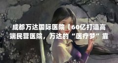 成都万达国际医院【60亿打造高端民营医院，万达的“医疗梦”靠谱吗？】