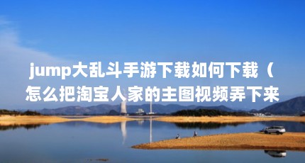 jump大乱斗手游下载如何下载（怎么把淘宝人家的主图视频弄下来）【《时空大乱斗》手游介绍】