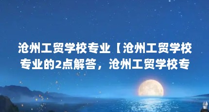 沧州工贸学校专业【沧州工贸学校专业的2点解答，沧州工贸学校专业的解答】