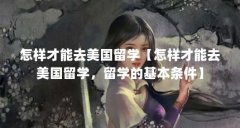 怎样才能去美国留学【怎样才能去美国留学，留学的基本条件】