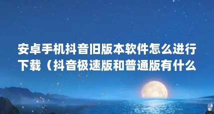 安卓手机抖音旧版本软件怎么进行下载（抖音极速版和普通版有什么区别）【抖音极速版和普通版有什么区别】