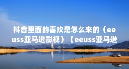 抖音里面的喜欢是怎么来的（eeuss亚马逊影视）【eeuss亚马逊影视频道】