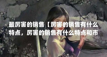 最厉害的销售【厉害的销售有什么特点，厉害的销售有什么特点和市场需求】