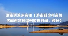 济南到滨州高铁【济南到滨州高铁济南西站到滨州多长时间,预计2021年建成通