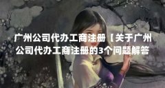 广州公司代办工商注册【关于广州公司代办工商注册的3个问题解答】