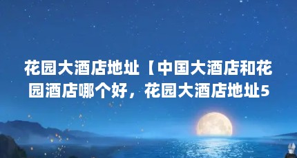 花园大酒店地址【中国大酒店和花园酒店哪个好，花园大酒店地址5点解答】