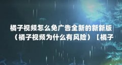 橘子视频怎么免广告全新的新新版(橘子视频为什么有风险)【橘子视频新版怎