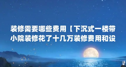 装修需要哪些费用【下沉式一楼带小院装修花了十几万装修费用和设计费用】