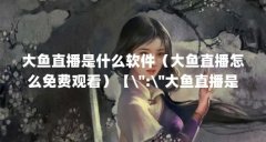 大鱼直播是什么软件（大鱼直播怎么免费观看）【\＂:\＂大鱼直播是一款非常精