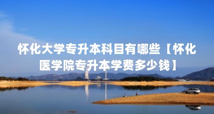 怀化大学专升本科目有哪些【怀化医学院专升本学费多少钱】