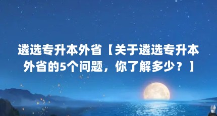 遴选专升本外省【关于遴选专升本外省的5个问题，你了解多少？】
