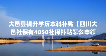 大邑县提升学历本科补贴【四川大邑社保有4050社保补贴怎么申领？】