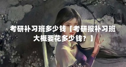 考研补习班多少钱【考研报补习班大概要花多少钱？】