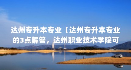 达州专升本专业【达州专升本专业的3点解答，达州职业技术学院可以专升本吗】