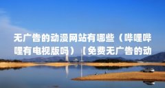 无广告的动漫网站有哪些（哔哩哔哩有电视版吗）【免费无广告的动漫网站ap