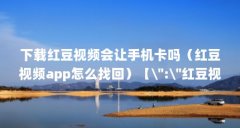 下载红豆视频会让手机卡吗(红豆视频app怎么找回)【\":\"红豆视频app下载安