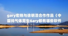 gary宏翔与徐明浩合作作品(中国帅气体育生Gary都有哪些软件?)【中国帅气体育