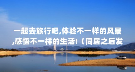 一起去旅行吧,体验不一样的风景,感悟不一样的生活!（同居之后发现生活方式完全不同,怎么办?）【同居之后发现生活方式不一样的生活方式不一样的生活方式】