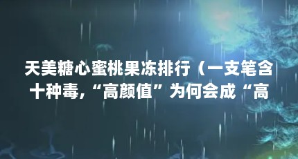 天美糖心蜜桃果冻排行（一支笔含十种毒,“高颜值”为何会成“高伤害”?）【天美糖心蜜桃果冻排行没有上榜】