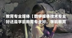 教育专业媒体【数字媒体技术专业好还是学前教育专业好，学前教育专业要好】