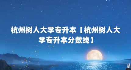 杭州树人大学专升本【杭州树人大学专升本分数线】