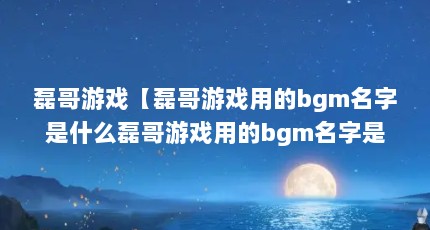 磊哥游戏【磊哥游戏用的bgm名字是什么磊哥游戏用的bgm名字是什么】