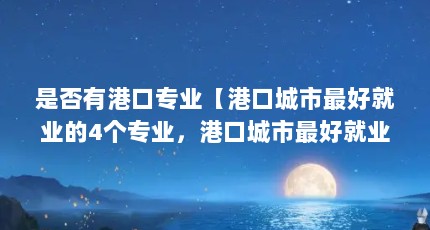 是否有港口专业【港口城市最好就业的4个专业，港口城市最好就业的专业有哪些】