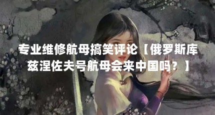 专业维修航母搞笑评论【俄罗斯库兹涅佐夫号航母会来中国吗？】